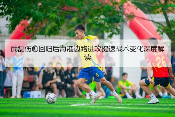 武磊伤愈回归后海港边路进攻提速战术变化深度解读