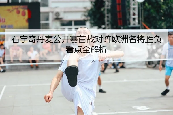 石宇奇丹麦公开赛首战对阵欧洲名将胜负看点全解析