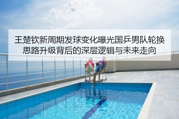 王楚钦新周期发球变化曝光国乒男队轮换思路升级背后的深层逻辑与未来走向