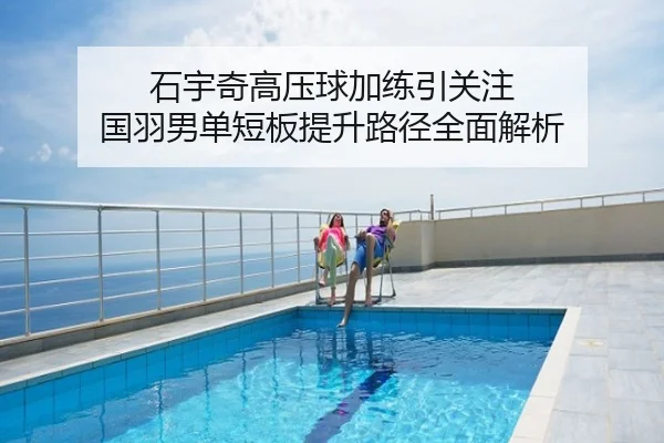 石宇奇高压球加练引关注 国羽男单短板提升路径全面解析