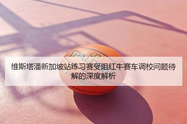 维斯塔潘新加坡站练习赛受阻红牛赛车调校问题待解的深度解析