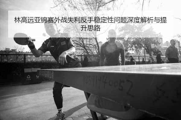 林高远亚锦赛外战失利反手稳定性问题深度解析与提升思路