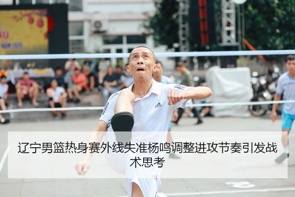 辽宁男篮热身赛外线失准杨鸣调整进攻节奏引发战术思考
